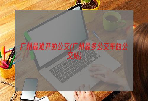 广州最难开的公交(广州最多公交车的公交站)