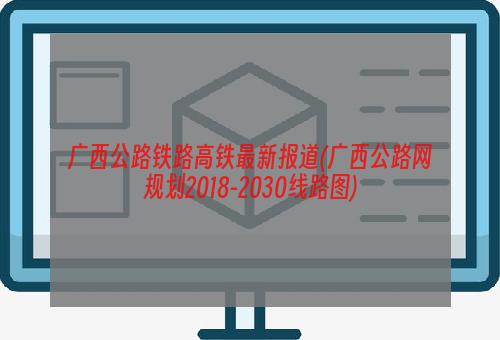 广西公路铁路高铁最新报道(广西公路网规划2018-2030线路图)