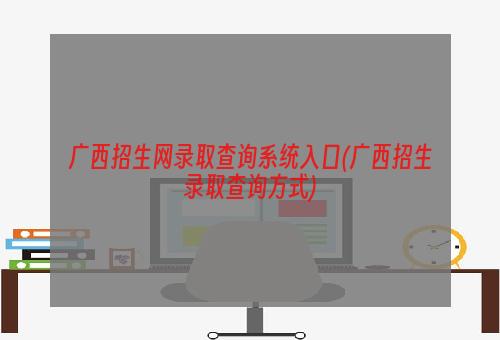 广西招生网录取查询系统入口(广西招生录取查询方式)