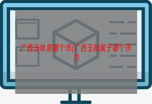 广西玉林是哪个市(广西玉林属于哪个市?)