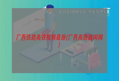 广西铁路高铁视频最新(广西高铁新闻网)