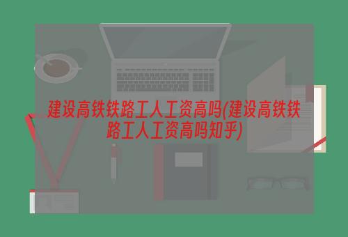 建设高铁铁路工人工资高吗(建设高铁铁路工人工资高吗知乎)