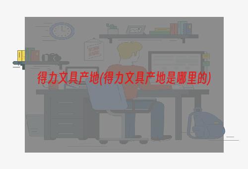 得力文具产地(得力文具产地是哪里的)