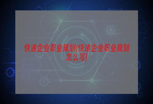 快递企业职业规划(快递企业职业规划怎么写)