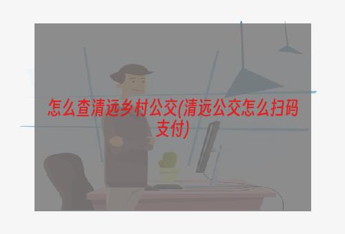 怎么查清远乡村公交(清远公交怎么扫码支付)