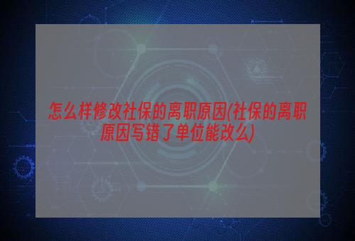 怎么样修改社保的离职原因(社保的离职原因写错了单位能改么)