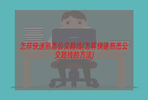 怎样快速熟悉公交路线(怎样快速熟悉公交路线的方法)