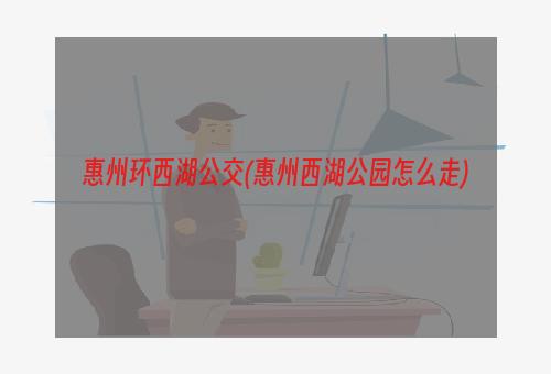 惠州环西湖公交(惠州西湖公园怎么走)