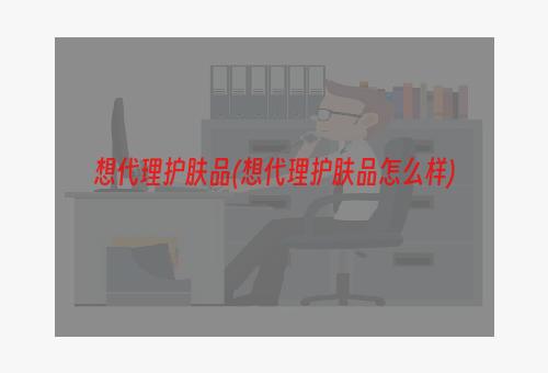 想代理护肤品(想代理护肤品怎么样)