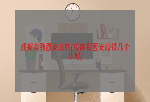 成都有到西安高铁(成都到西安高铁几个小时)