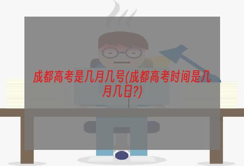 成都高考是几月几号(成都高考时间是几月几日?)