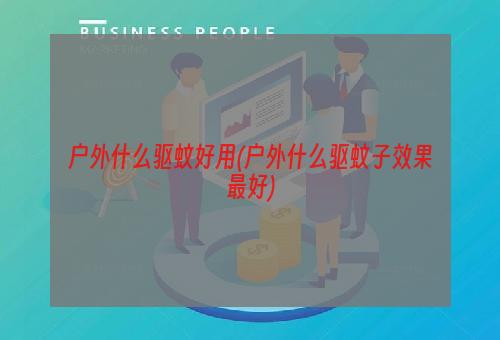 户外什么驱蚊好用(户外什么驱蚊子效果最好)