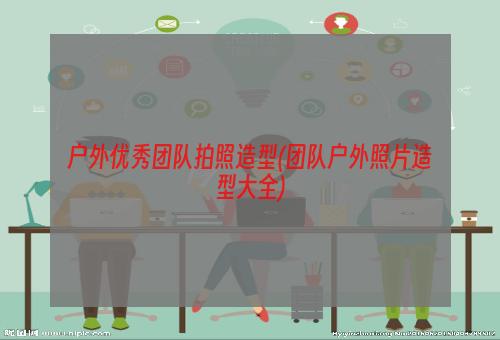 户外优秀团队拍照造型(团队户外照片造型大全)