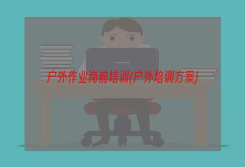 户外作业岗前培训(户外培训方案)