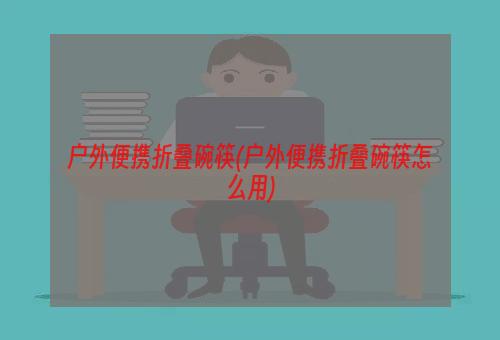 户外便携折叠碗筷(户外便携折叠碗筷怎么用)