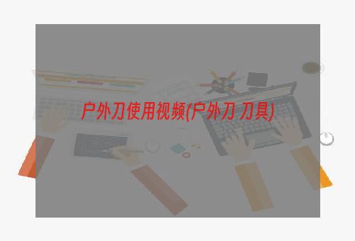 户外刀使用视频(户外刀 刀具)