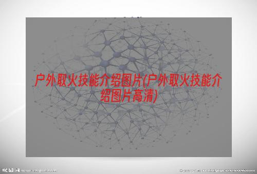 户外取火技能介绍图片(户外取火技能介绍图片高清)