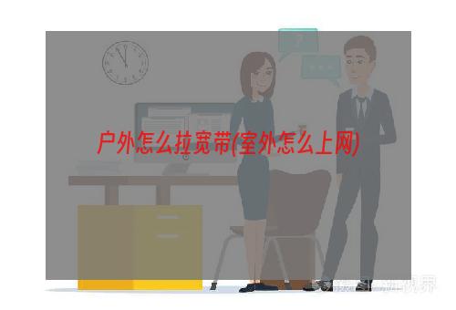 户外怎么拉宽带(室外怎么上网)