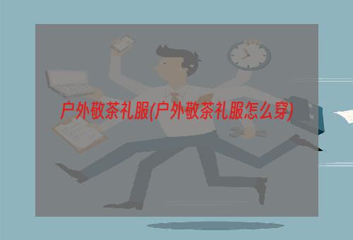 户外敬茶礼服(户外敬茶礼服怎么穿)