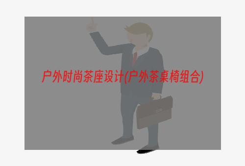 户外时尚茶座设计(户外茶桌椅组合)