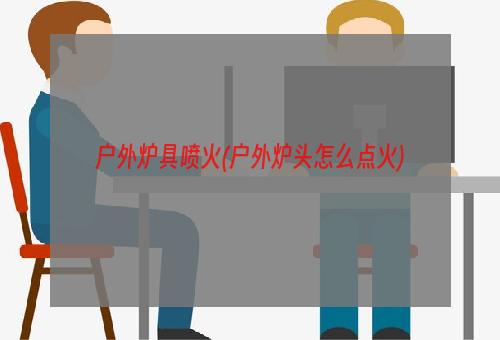 户外炉具喷火(户外炉头怎么点火)