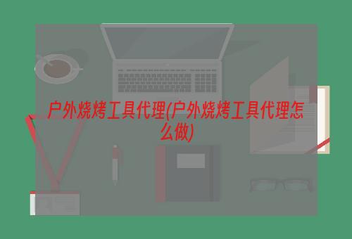 户外烧烤工具代理(户外烧烤工具代理怎么做)