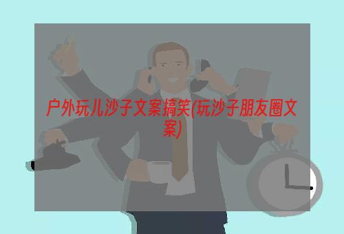 户外玩儿沙子文案搞笑(玩沙子朋友圈文案)