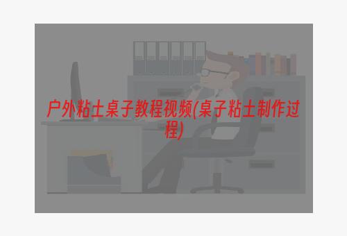 户外粘土桌子教程视频(桌子粘土制作过程)