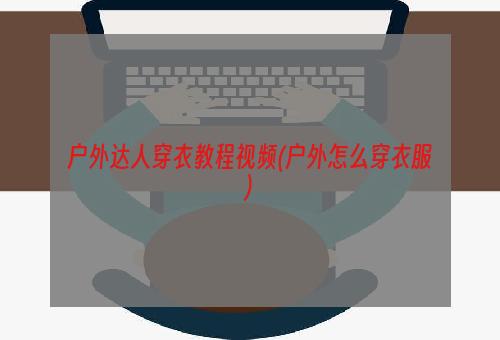 户外达人穿衣教程视频(户外怎么穿衣服)