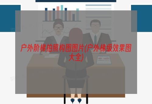 户外阶梯拍照构图图片(户外梯级效果图大全)