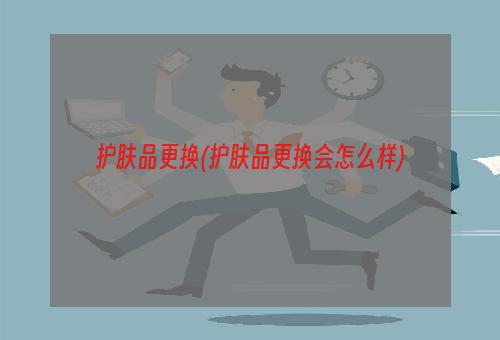 护肤品更换(护肤品更换会怎么样)