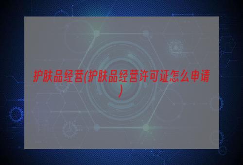 护肤品经营(护肤品经营许可证怎么申请)