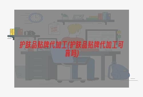 护肤品贴牌代加工(护肤品贴牌代加工可靠吗)