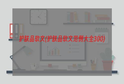 护肤品软文(护肤品软文范例大全300)