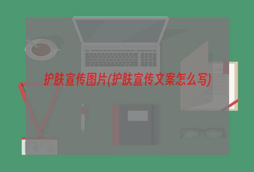 护肤宣传图片(护肤宣传文案怎么写)