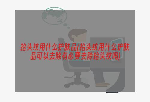 抬头纹用什么护肤品(抬头纹用什么护肤品可以去除有必要去除抬头纹吗)