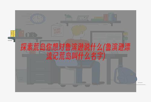 探索荒岛你想对鲁滨逊说什么(鲁滨逊漂流记荒岛叫什么名字)