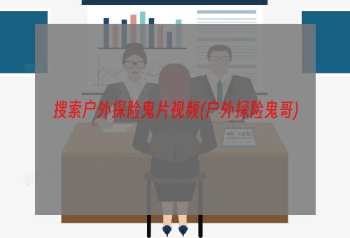 搜索户外探险鬼片视频(户外探险鬼哥)