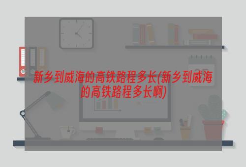 新乡到威海的高铁路程多长(新乡到威海的高铁路程多长啊)