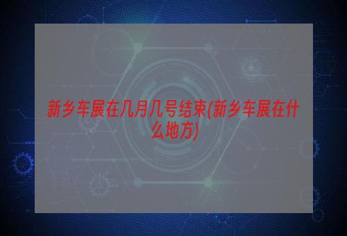 新乡车展在几月几号结束(新乡车展在什么地方)