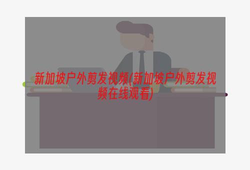 新加坡户外剪发视频(新加坡户外剪发视频在线观看)