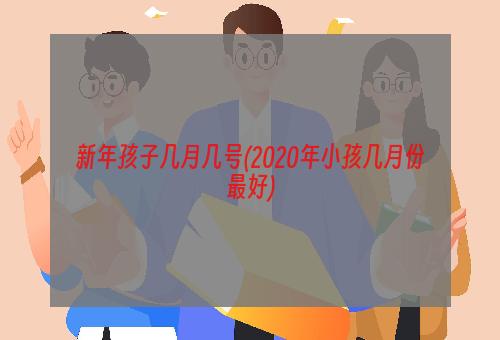 新年孩子几月几号(2020年小孩几月份最好)