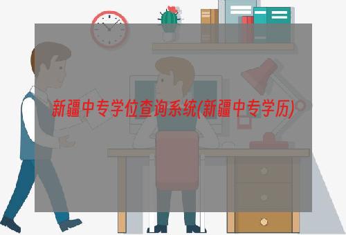 新疆中专学位查询系统(新疆中专学历)