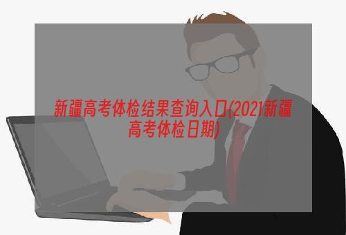 新疆高考体检结果查询入口(2021新疆高考体检日期)