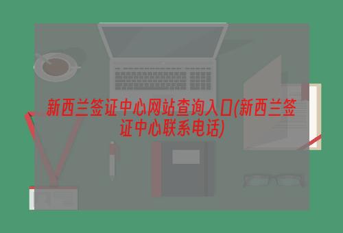 新西兰签证中心网站查询入口(新西兰签证中心联系电话)