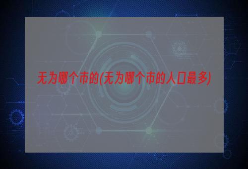 无为哪个市的(无为哪个市的人口最多)