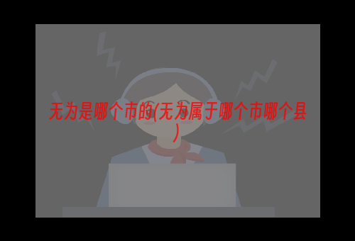 无为是哪个市的(无为属于哪个市哪个县)