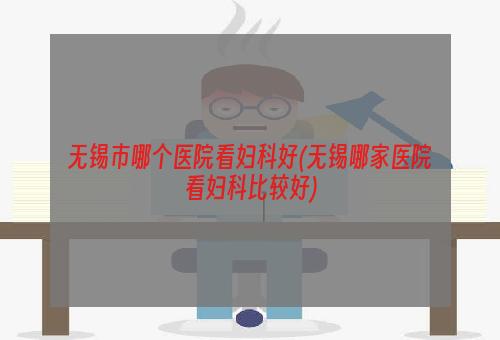 无锡市哪个医院看妇科好(无锡哪家医院看妇科比较好)