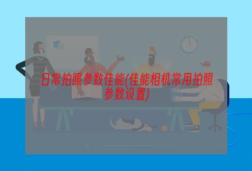 日常拍照参数佳能(佳能相机常用拍照参数设置)