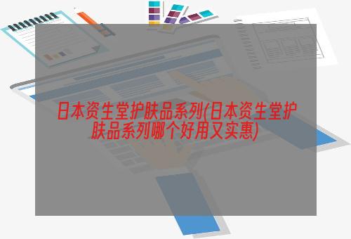 日本资生堂护肤品系列(日本资生堂护肤品系列哪个好用又实惠)